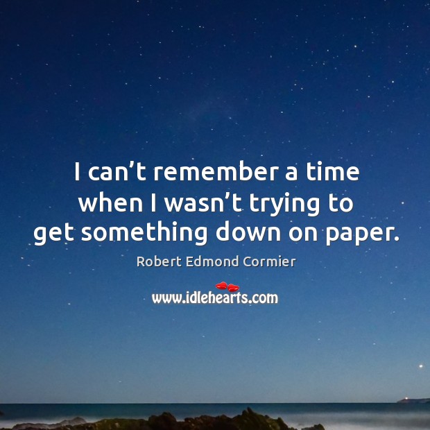 I can’t remember a time when I wasn’t trying to get something down on paper. Robert Edmond Cormier Picture Quote
