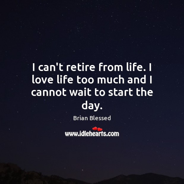I can’t retire from life. I love life too much and I cannot wait to start the day. Image