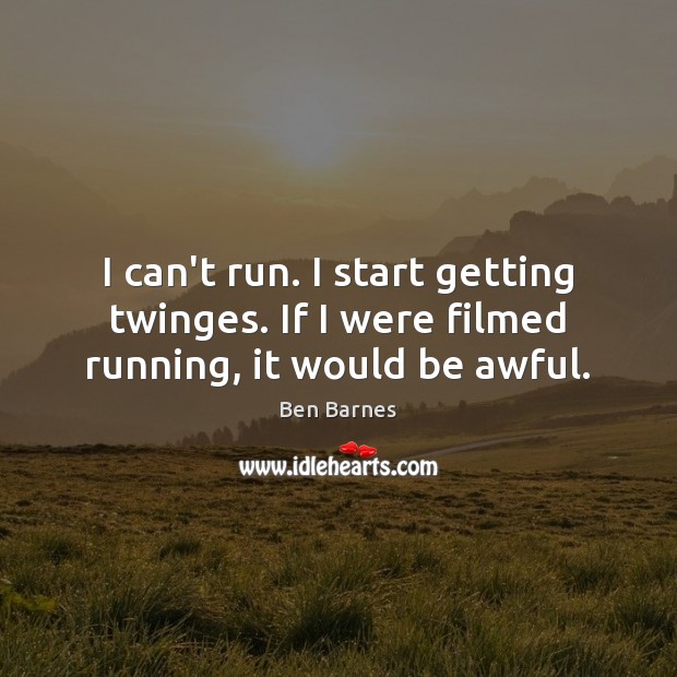 I can’t run. I start getting twinges. If I were filmed running, it would be awful. Image