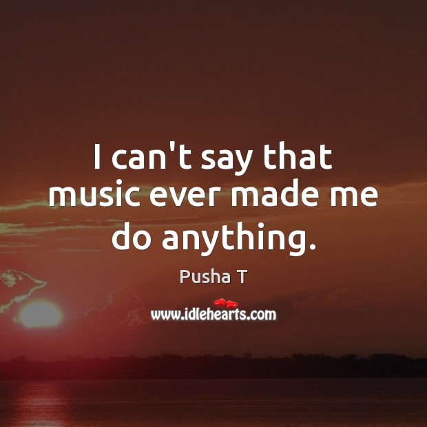 I can’t say that music ever made me do anything. Pusha T Picture Quote