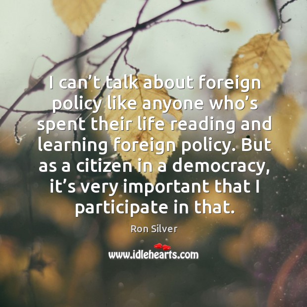 I can’t talk about foreign policy like anyone who’s spent their life reading and learning foreign policy. Ron Silver Picture Quote