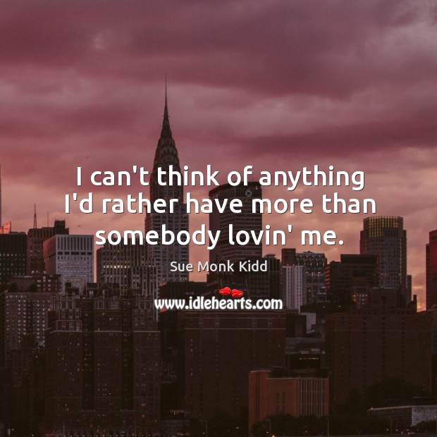 I can’t think of anything I’d rather have more than somebody lovin’ me. Sue Monk Kidd Picture Quote