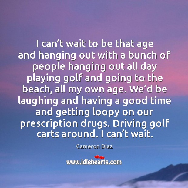 I can’t wait to be that age and hanging out with a bunch of people hanging out all day Cameron Diaz Picture Quote