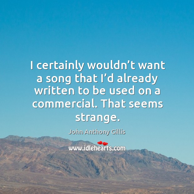 I certainly wouldn’t want a song that I’d already written to be used on a commercial. John Anthony Gillis Picture Quote