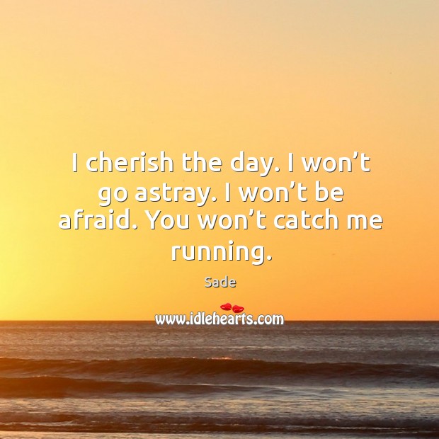 I cherish the day. I won’t go astray. I won’t be afraid. You won’t catch me running. 