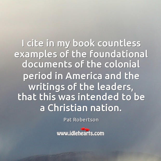 I cite in my book countless examples of the foundational documents of the colonial period Pat Robertson Picture Quote