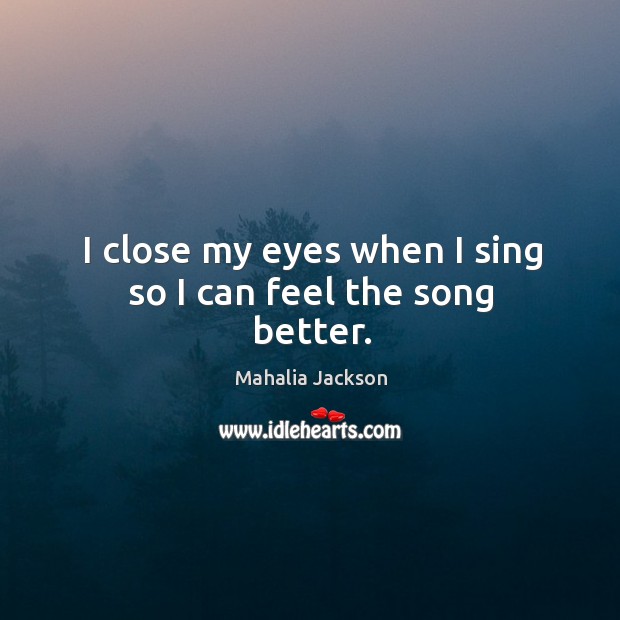 I close my eyes when I sing so I can feel the song better. Mahalia Jackson Picture Quote