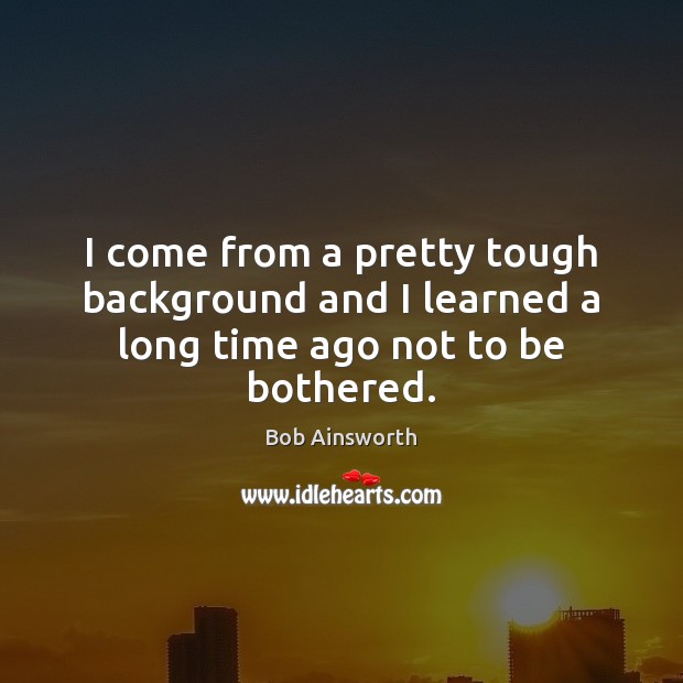 I come from a pretty tough background and I learned a long time ago not to be bothered. Bob Ainsworth Picture Quote