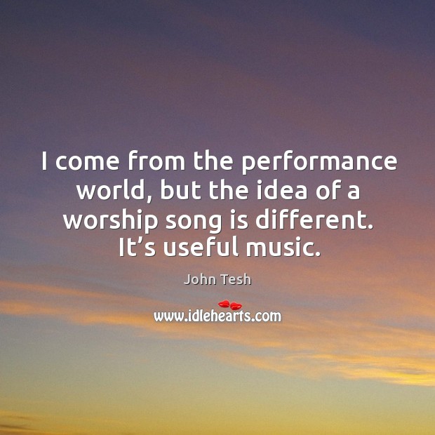 I come from the performance world, but the idea of a worship song is different. It’s useful music. Image