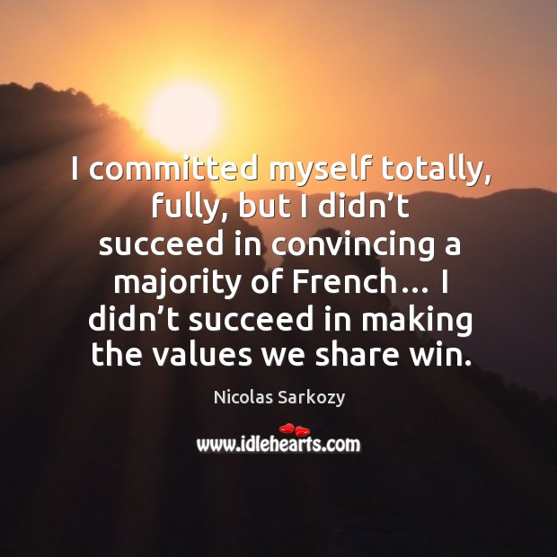 I committed myself totally, fully, but I didn’t succeed in convincing a majority of french… Nicolas Sarkozy Picture Quote