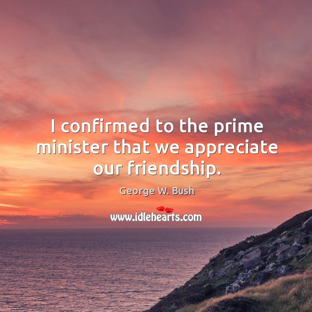 I confirmed to the prime minister that we appreciate our friendship. George W. Bush Picture Quote