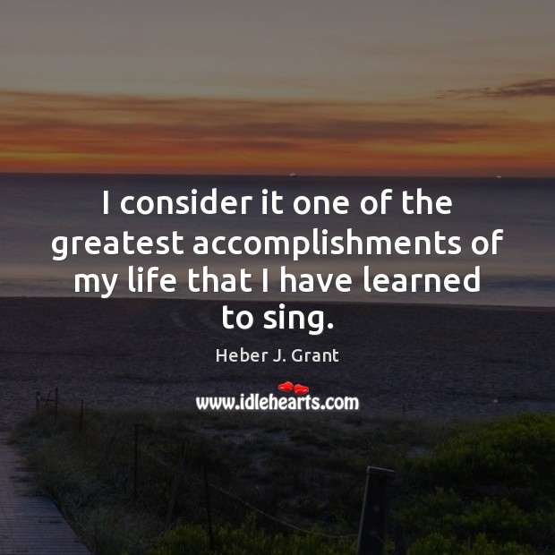 I consider it one of the greatest accomplishments of my life that I have learned to sing. Heber J. Grant Picture Quote