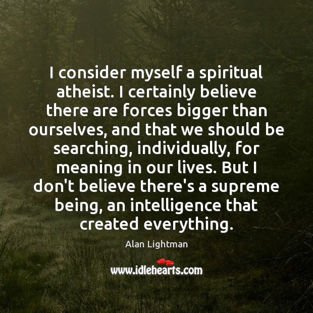 I consider myself a spiritual atheist. I certainly believe there are forces Alan Lightman Picture Quote