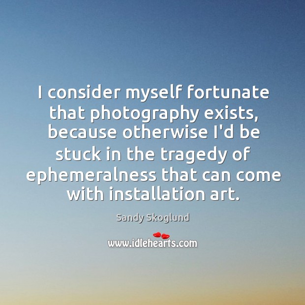 I consider myself fortunate that photography exists, because otherwise I’d be stuck Sandy Skoglund Picture Quote