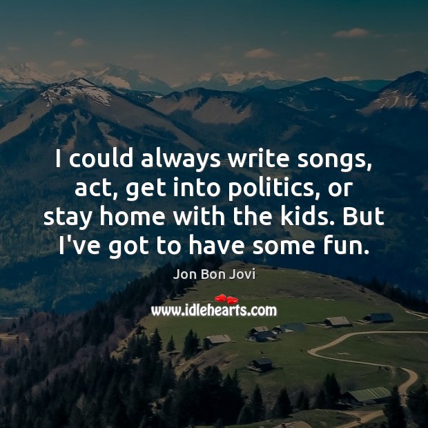 I could always write songs, act, get into politics, or stay home Jon Bon Jovi Picture Quote