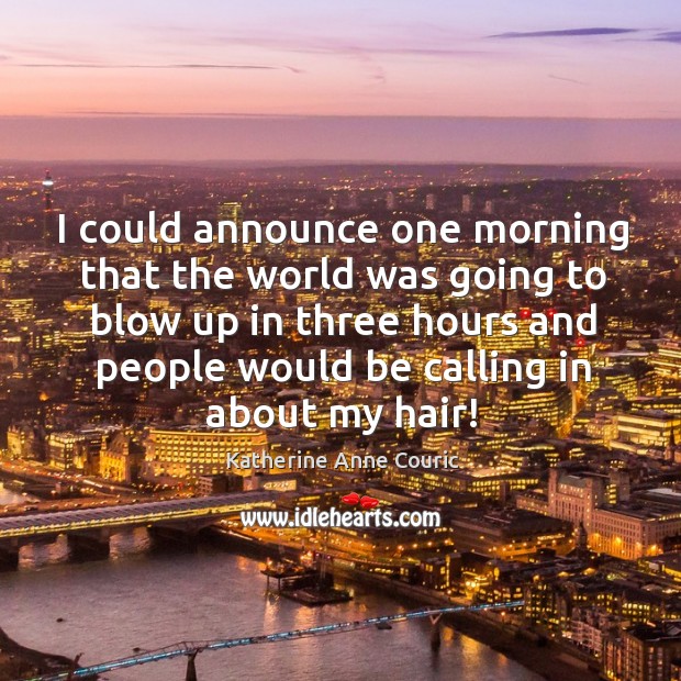 I could announce one morning that the world was going to blow up in three hours and people would be calling in about my hair! Katherine Anne Couric Picture Quote