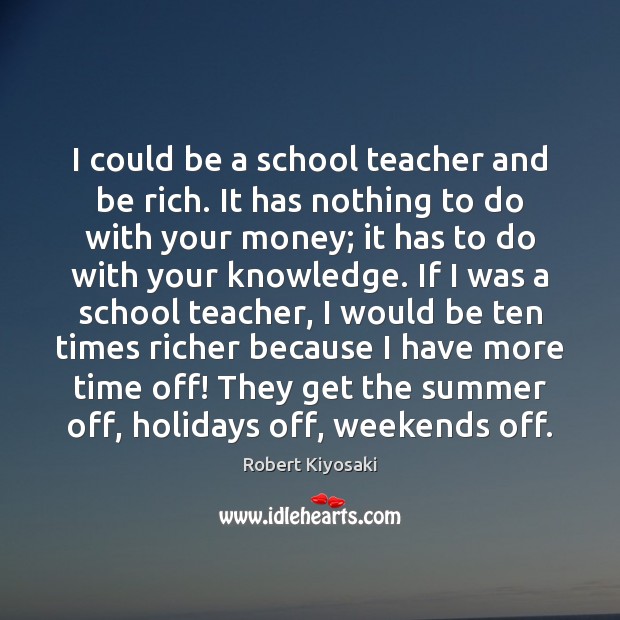 I could be a school teacher and be rich. It has nothing Robert Kiyosaki Picture Quote