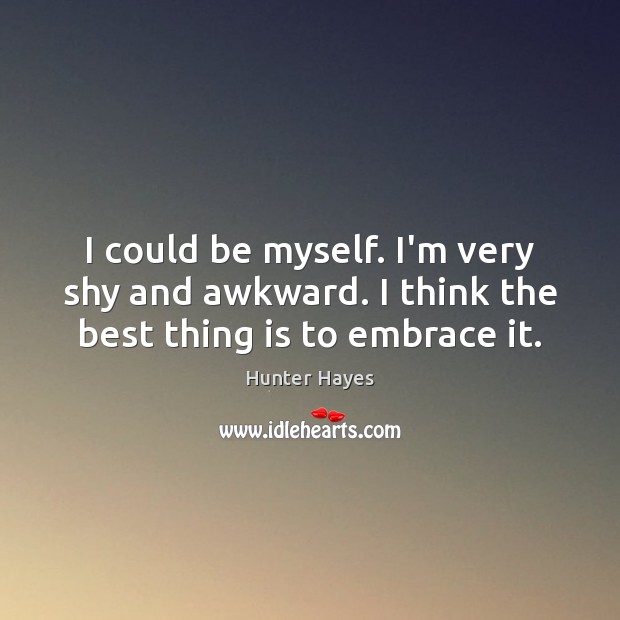 I could be myself. I’m very shy and awkward. I think the best thing is to embrace it. 