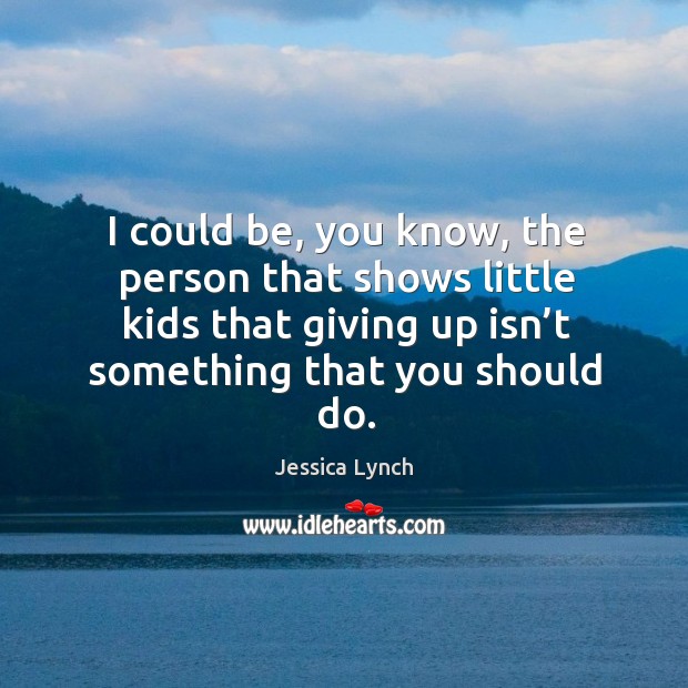 I could be, you know, the person that shows little kids that giving up isn’t something that you should do. Jessica Lynch Picture Quote