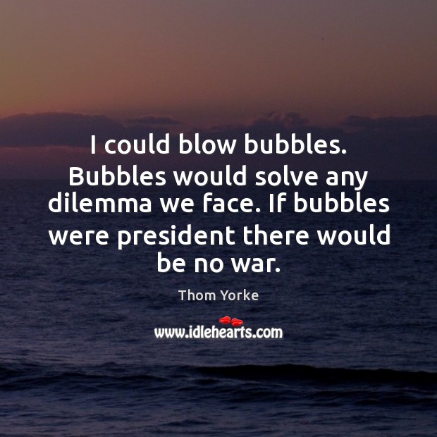 I could blow bubbles. Bubbles would solve any dilemma we face. If Thom Yorke Picture Quote