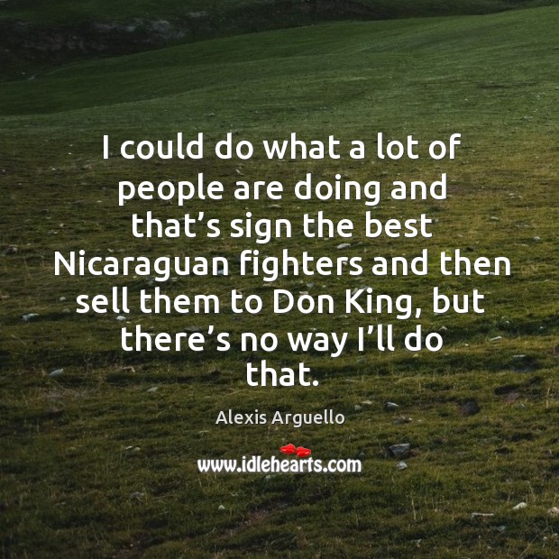 I could do what a lot of people are doing and that’s sign the best nicaraguan fighters and Alexis Arguello Picture Quote