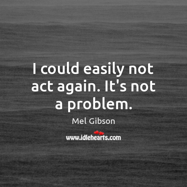 I could easily not act again. It’s not a problem. Mel Gibson Picture Quote