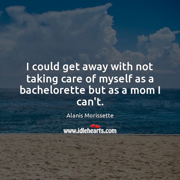 I could get away with not taking care of myself as a bachelorette but as a mom I can’t. Alanis Morissette Picture Quote