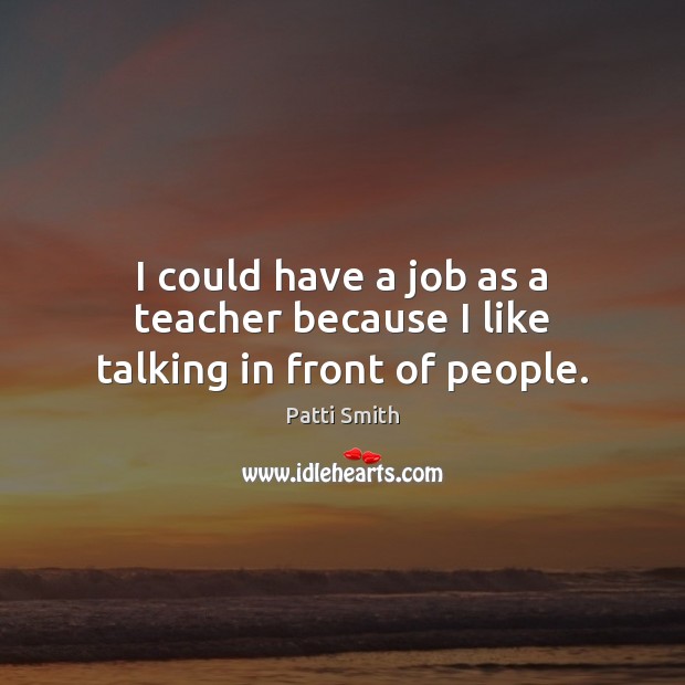 I could have a job as a teacher because I like talking in front of people. Patti Smith Picture Quote