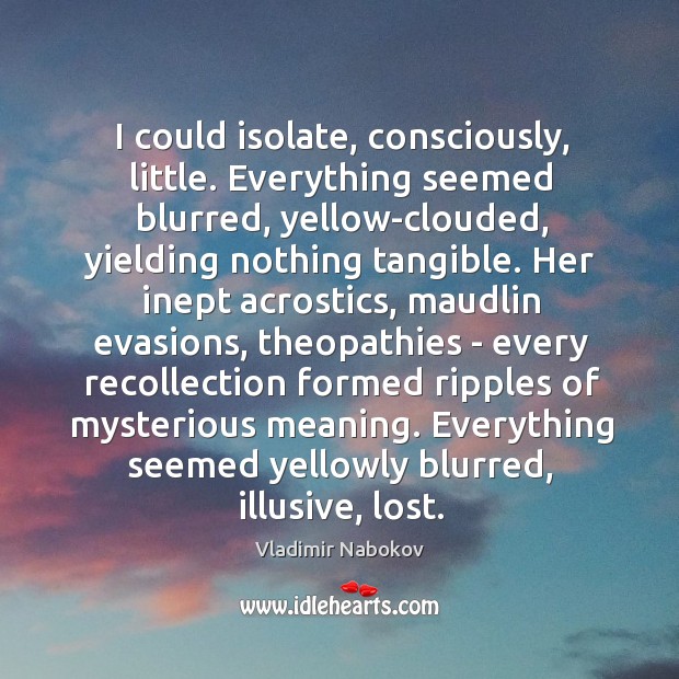 I could isolate, consciously, little. Everything seemed blurred, yellow-clouded, yielding nothing tangible. 