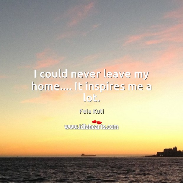 I could never leave my home…. It inspires me a lot. Fela Kuti Picture Quote