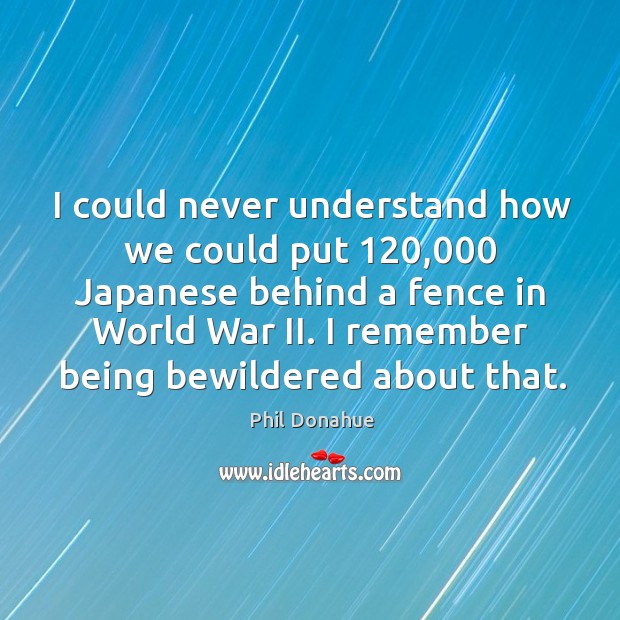 I could never understand how we could put 120,000 japanese behind a fence in world war ii. Phil Donahue Picture Quote