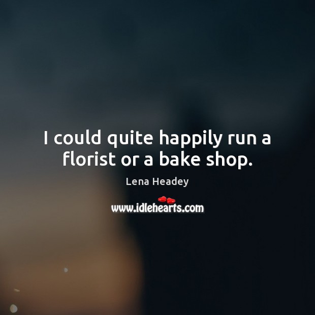 I could quite happily run a florist or a bake shop. Lena Headey Picture Quote
