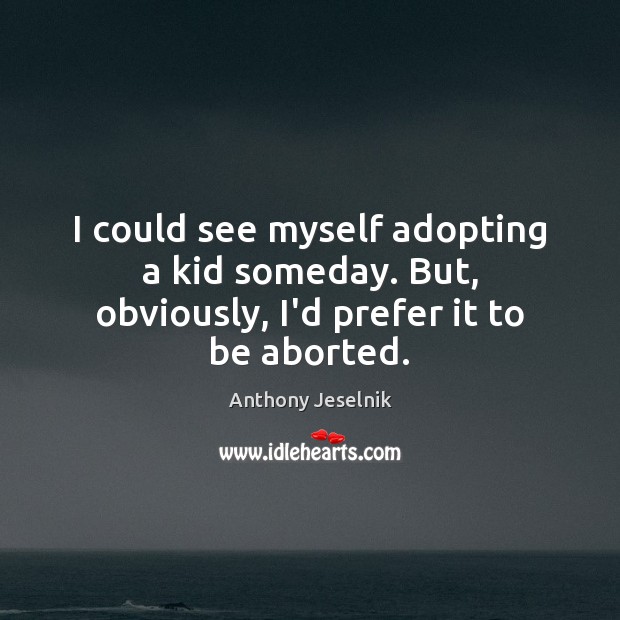 I could see myself adopting a kid someday. But, obviously, I’d prefer it to be aborted. Image