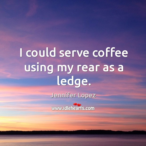 I could serve coffee using my rear as a ledge. Jennifer Lopez Picture Quote