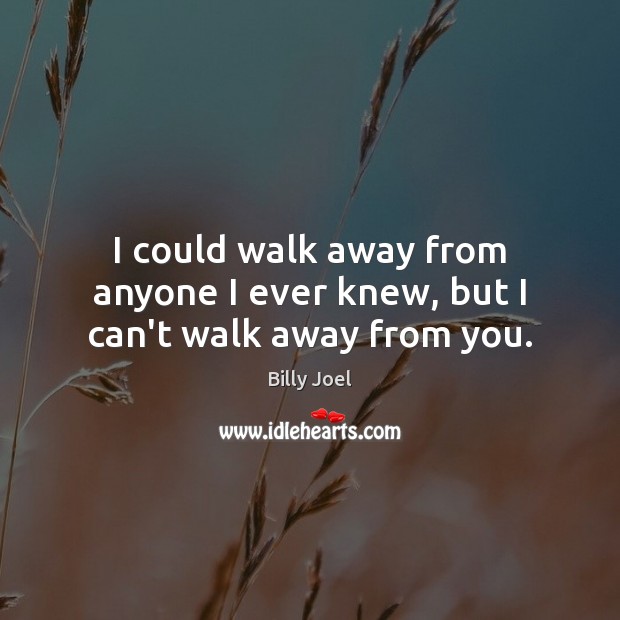 I could walk away from anyone I ever knew, but I can’t walk away from you. Image