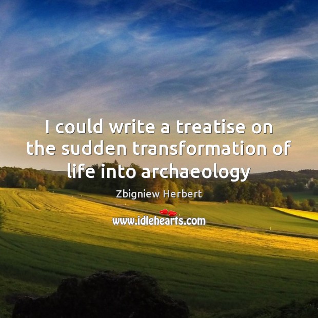 I could write a treatise on the sudden transformation of life into archaeology Zbigniew Herbert Picture Quote