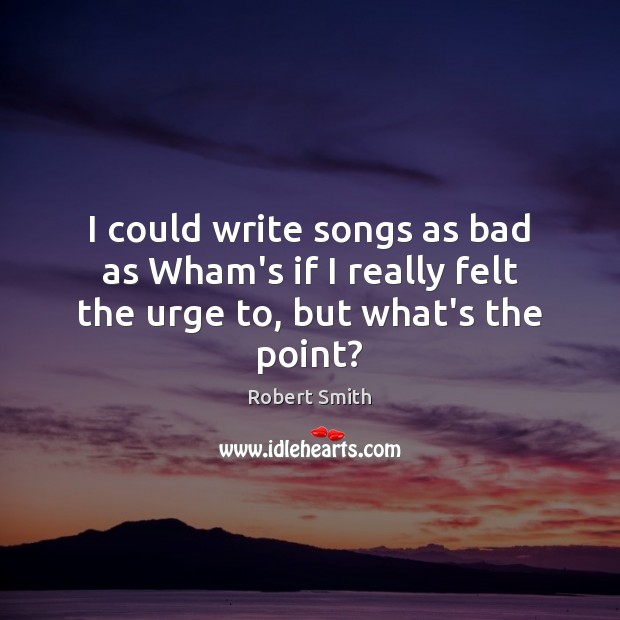 I could write songs as bad as Wham’s if I really felt the urge to, but what’s the point? Robert Smith Picture Quote