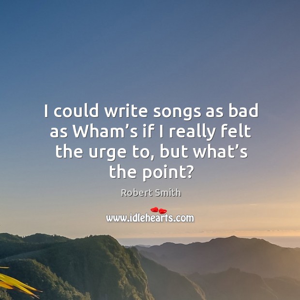 I could write songs as bad as wham’s if I really felt the urge to, but what’s the point? Robert Smith Picture Quote