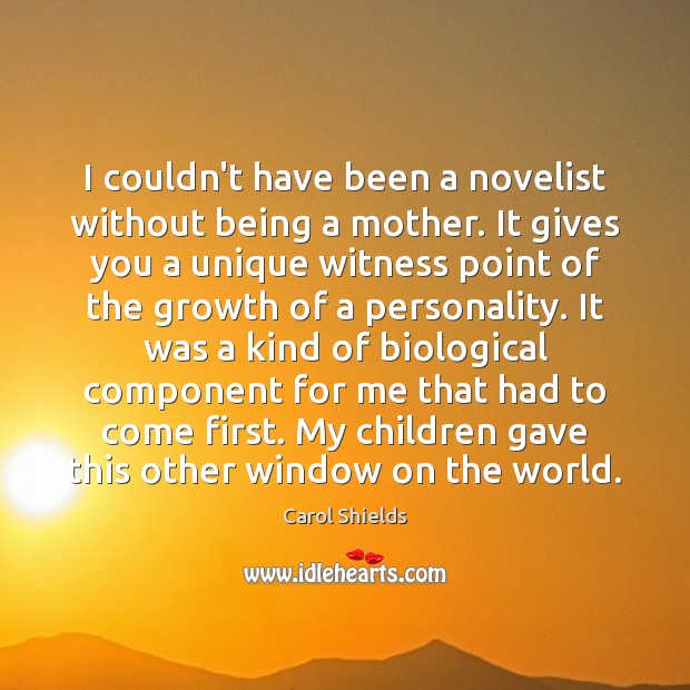 I couldn’t have been a novelist without being a mother. It gives Carol Shields Picture Quote