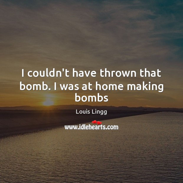 I couldn’t have thrown that bomb. I was at home making bombs 