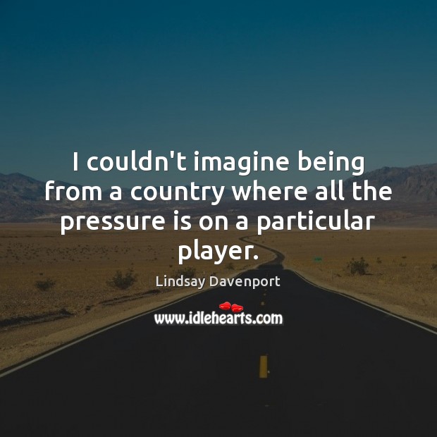 I couldn’t imagine being from a country where all the pressure is on a particular player. Lindsay Davenport Picture Quote
