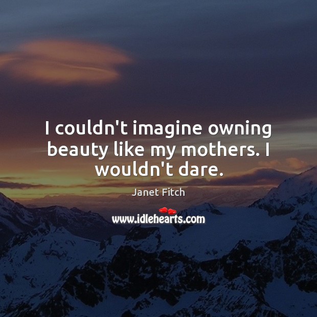 I couldn’t imagine owning beauty like my mothers. I wouldn’t dare. Image