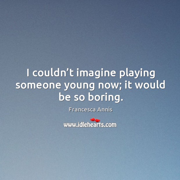 I couldn’t imagine playing someone young now; it would be so boring. Image
