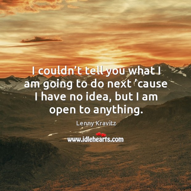 I couldn’t tell you what I am going to do next ’cause I have no idea, but I am open to anything. Image