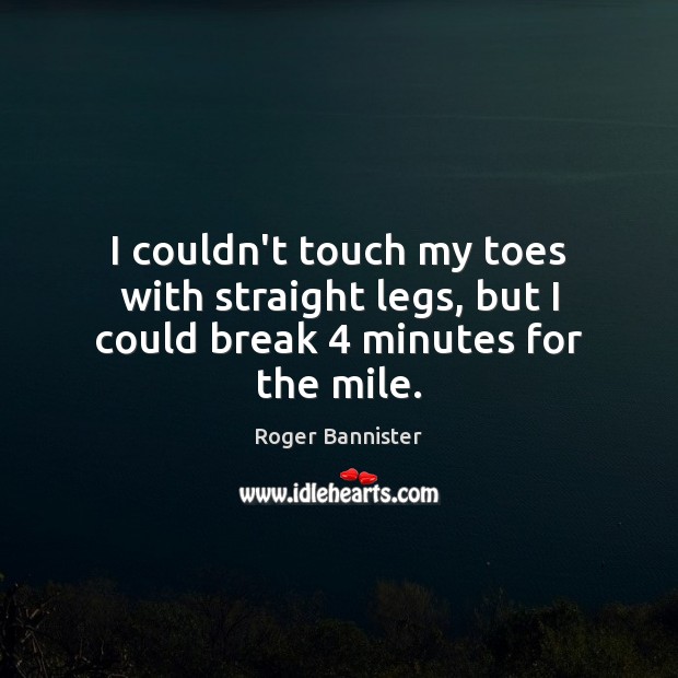 I couldn’t touch my toes with straight legs, but I could break 4 minutes for the mile. Roger Bannister Picture Quote