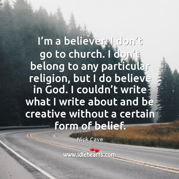 I couldn’t write what I write about and be creative without a certain form of belief. Nick Cave Picture Quote