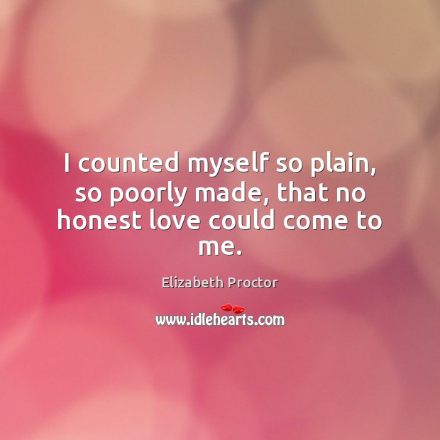 I counted myself so plain, so poorly made, that no honest love could come to me. Elizabeth Proctor Picture Quote