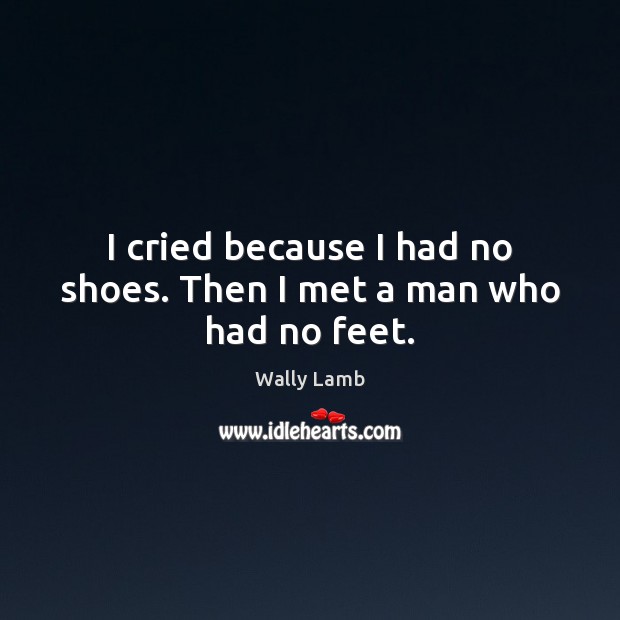 I cried because I had no shoes. Then I met a man who had no feet. Wally Lamb Picture Quote