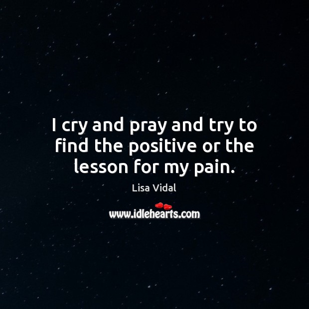 I cry and pray and try to find the positive or the lesson for my pain. Lisa Vidal Picture Quote
