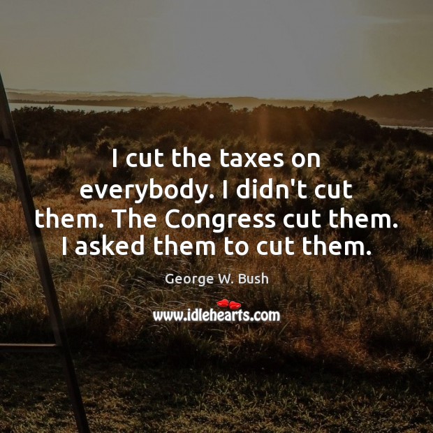I cut the taxes on everybody. I didn’t cut them. The Congress 